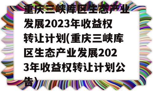 重庆三峡库区生态产业发展2023年收益权转让计划(重庆三峡库区生态产业发展2023年收益权转让计划公告)