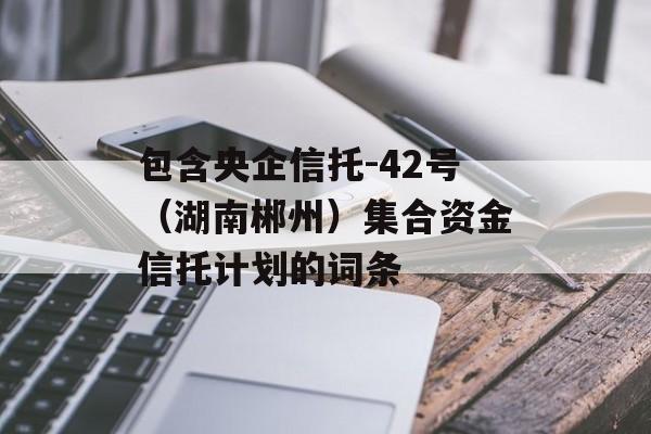 包含央企信托-42号（湖南郴州）集合资金信托计划的词条