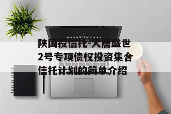 陕国投信托-大唐盛世2号专项债权投资集合信托计划的简单介绍