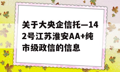 关于大央企信托—142号江苏淮安AA+纯市级政信的信息