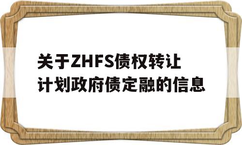 关于ZHFS债权转让计划政府债定融的信息