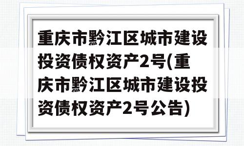 重庆市黔江区城市建设投资债权资产2号(重庆市黔江区城市建设投资债权资产2号公告)