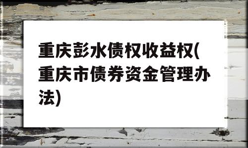 重庆彭水债权收益权(重庆市债券资金管理办法)