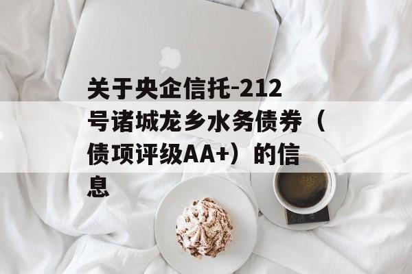 关于央企信托-212号诸城龙乡水务债券（债项评级AA+）的信息