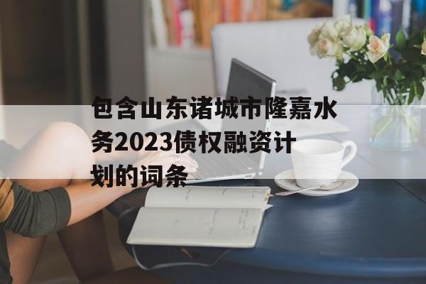 包含山东诸城市隆嘉水务2023债权融资计划的词条