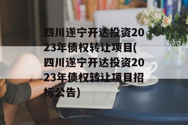 四川遂宁开达投资2023年债权转让项目(四川遂宁开达投资2023年债权转让项目招标公告)