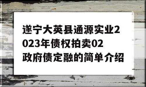 遂宁大英县通源实业2023年债权拍卖02政府债定融的简单介绍