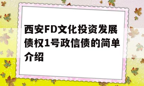 西安FD文化投资发展债权1号政信债的简单介绍