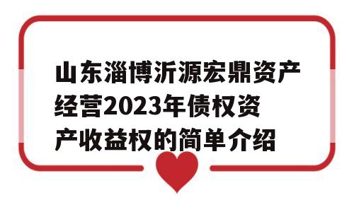 山东淄博沂源宏鼎资产经营2023年债权资产收益权的简单介绍