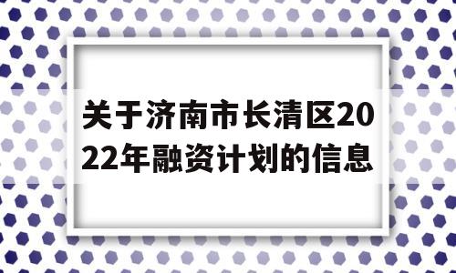 关于济南市长清区2022年融资计划的信息