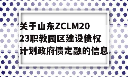 关于山东ZCLM2023职教园区建设债权计划政府债定融的信息