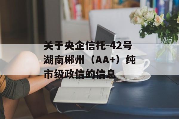 关于央企信托-42号湖南郴州（AA+）纯市级政信的信息