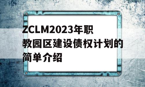 ZCLM2023年职教园区建设债权计划的简单介绍