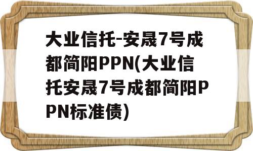 大业信托-安晟7号成都简阳PPN(大业信托安晟7号成都简阳PPN标准债)