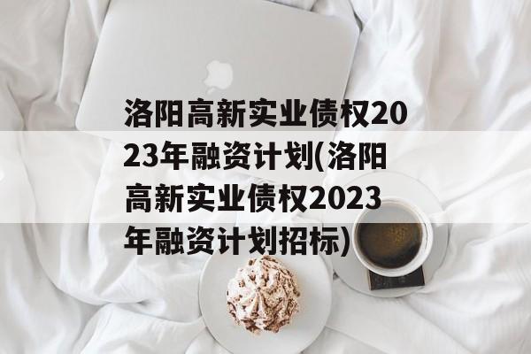 洛阳高新实业债权2023年融资计划(洛阳高新实业债权2023年融资计划招标)