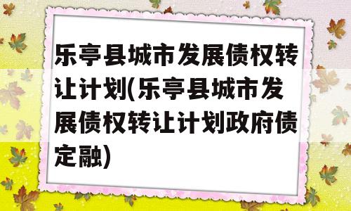 乐亭县城市发展债权转让计划(乐亭县城市发展债权转让计划政府债定融)