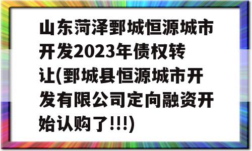 山东菏泽鄄城恒源城市开发2023年债权转让(鄄城县恒源城市开发有限公司定向融资开始认购了!!!)