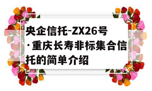 央企信托-ZX26号·重庆长寿非标集合信托的简单介绍