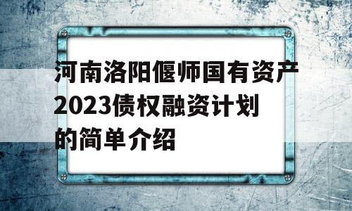 河南洛阳偃师国有资产2023债权融资计划的简单介绍