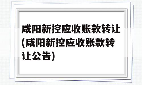 咸阳新控应收账款转让(咸阳新控应收账款转让公告)