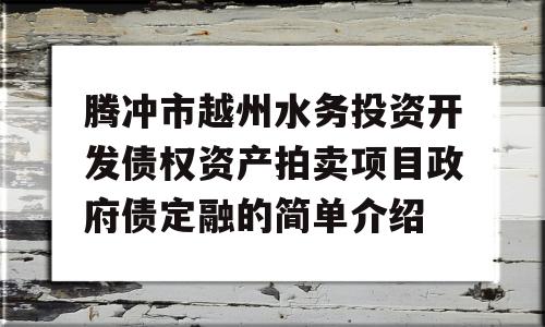 腾冲市越州水务投资开发债权资产拍卖项目政府债定融的简单介绍