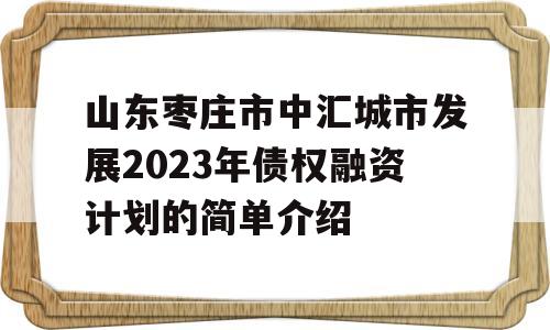 山东枣庄市中汇城市发展2023年债权融资计划的简单介绍