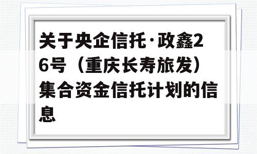 关于央企信托·政鑫26号（重庆长寿旅发）集合资金信托计划的信息