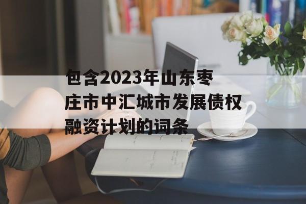 包含2023年山东枣庄市中汇城市发展债权融资计划的词条