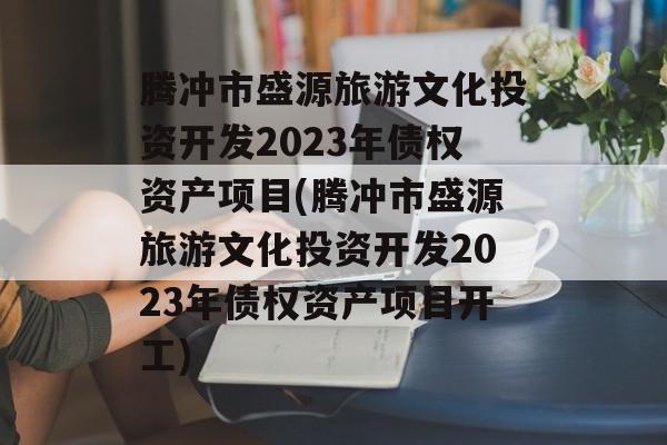 腾冲市盛源旅游文化投资开发2023年债权资产项目(腾冲市盛源旅游文化投资开发2023年债权资产项目开工)