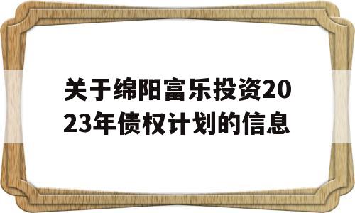 关于绵阳富乐投资2023年债权计划的信息