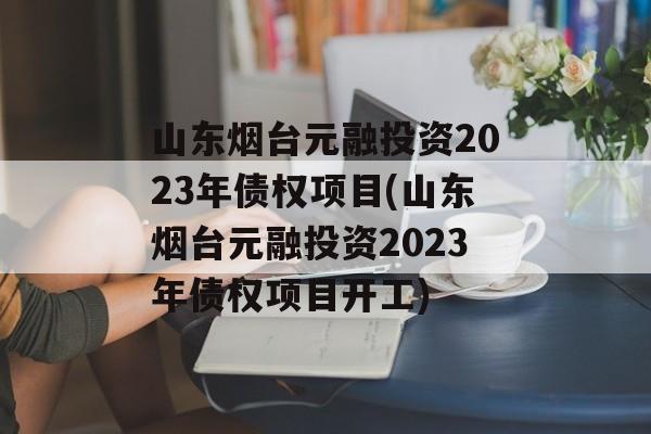 山东烟台元融投资2023年债权项目(山东烟台元融投资2023年债权项目开工)