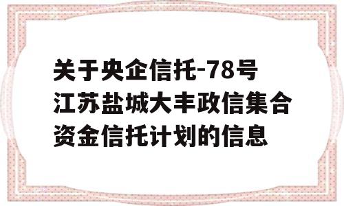 关于央企信托-78号江苏盐城大丰政信集合资金信托计划的信息