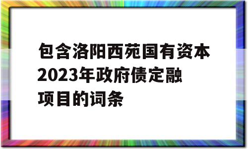 包含洛阳西苑国有资本2023年政府债定融项目的词条