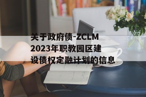 关于政府债-ZCLM2023年职教园区建设债权定融计划的信息