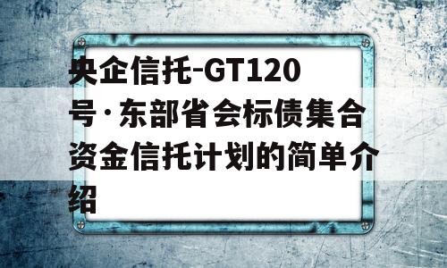 央企信托-GT120号·东部省会标债集合资金信托计划的简单介绍