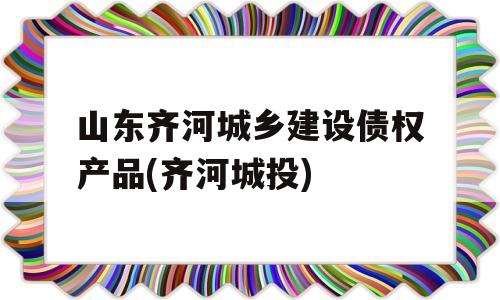 山东齐河城乡建设债权产品(齐河城投)