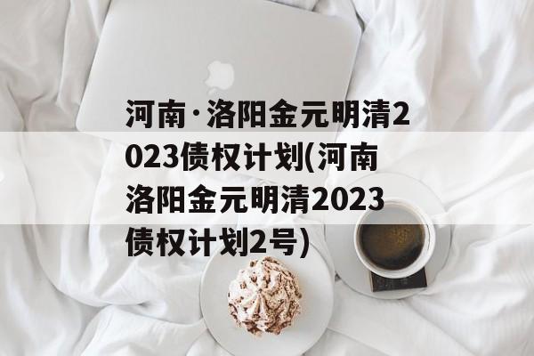 河南·洛阳金元明清2023债权计划(河南洛阳金元明清2023债权计划2号)