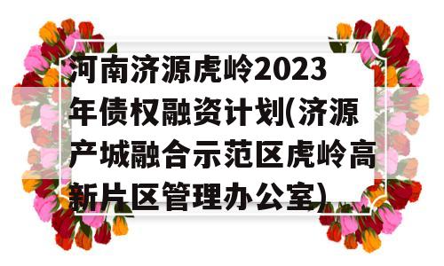 河南济源虎岭2023年债权融资计划(济源产城融合示范区虎岭高新片区管理办公室)