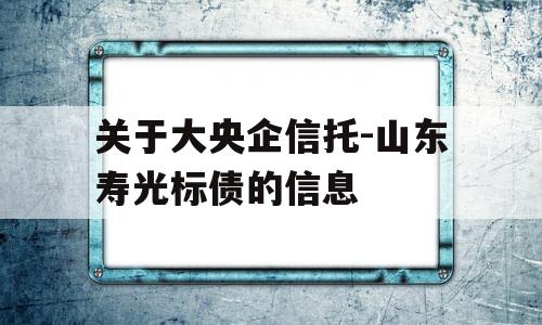 关于大央企信托-山东寿光标债的信息