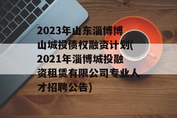 2023年山东淄博博山城投债权融资计划(2021年淄博城投融资租赁有限公司专业人才招聘公告)