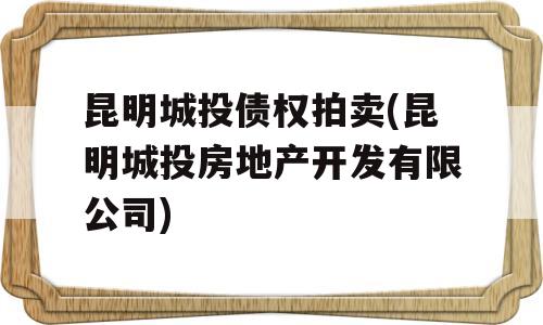 昆明城投债权拍卖(昆明城投房地产开发有限公司)