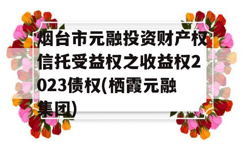 烟台市元融投资财产权信托受益权之收益权2023债权(栖霞元融集团)