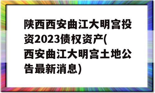 陕西西安曲江大明宫投资2023债权资产(西安曲江大明宫土地公告最新消息)