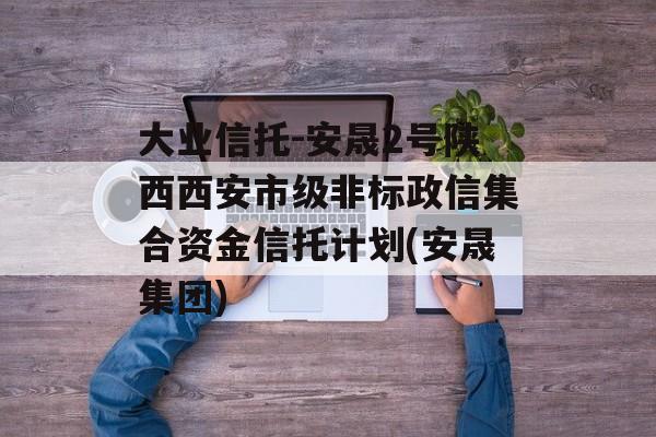 大业信托-安晟2号陕西西安市级非标政信集合资金信托计划(安晟集团)