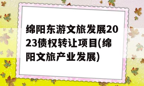 绵阳东游文旅发展2023债权转让项目(绵阳文旅产业发展)