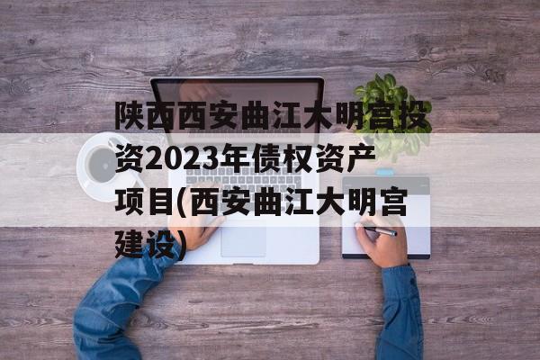 陕西西安曲江大明宫投资2023年债权资产项目(西安曲江大明宫建设)