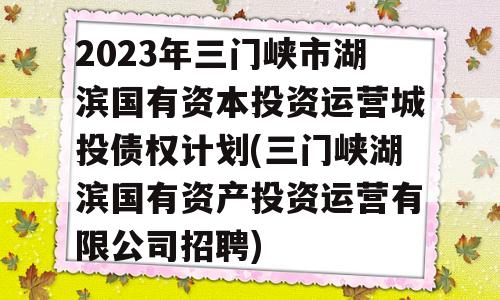 2023年三门峡市湖滨国有资本投资运营城投债权计划(三门峡湖滨国有资产投资运营有限公司招聘)