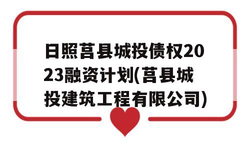 日照莒县城投债权2023融资计划(莒县城投建筑工程有限公司)