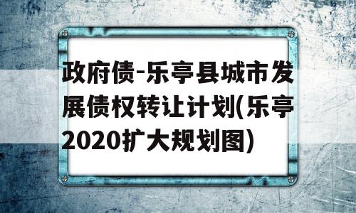 政府债-乐亭县城市发展债权转让计划(乐亭2020扩大规划图)