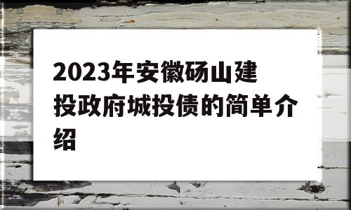 2023年安徽砀山建投政府城投债的简单介绍